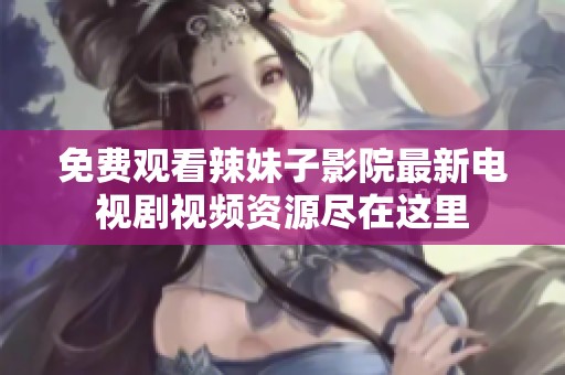 免费观看辣妹子影院最新电视剧视频资源尽在这里