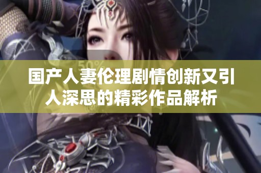 国产人妻伦理剧情创新又引人深思的精彩作品解析