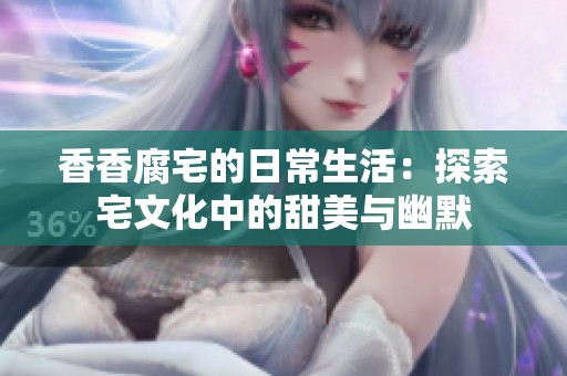 香香腐宅的日常生活：探索宅文化中的甜美与幽默