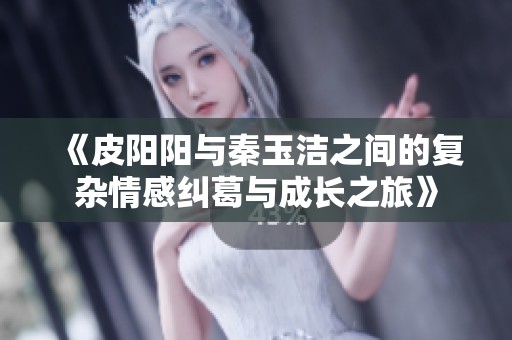 《皮阳阳与秦玉洁之间的复杂情感纠葛与成长之旅》