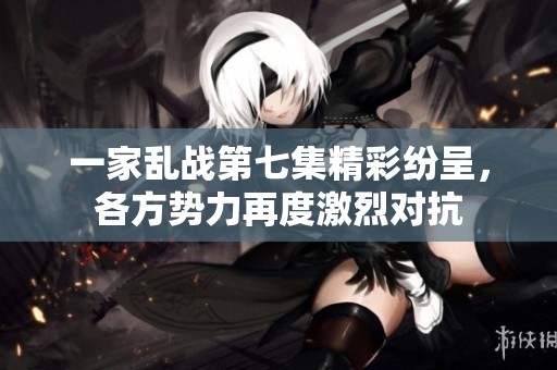 一家乱战第七集精彩纷呈，各方势力再度激烈对抗