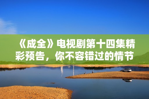《成全》电视剧第十四集精彩预告，你不容错过的情节揭晓！