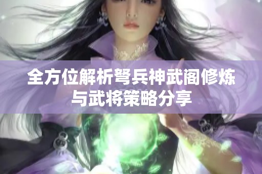 全方位解析弩兵神武阁修炼与武将策略分享