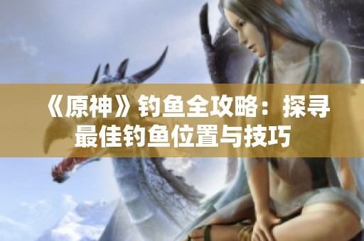 《原神》钓鱼全攻略：探寻最佳钓鱼位置与技巧