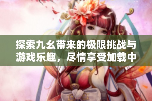 探索九幺带来的极限挑战与游戏乐趣，尽情享受加载中的刺激体验