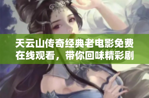 天云山传奇经典老电影免费在线观看，带你回味精彩剧情