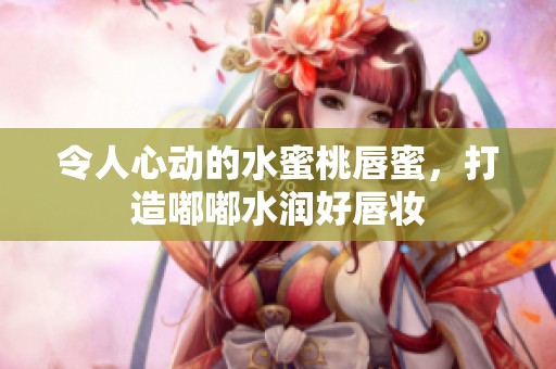 令人心动的水蜜桃唇蜜，打造嘟嘟水润好唇妆