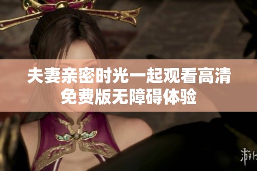 夫妻亲密时光一起观看高清免费版无障碍体验