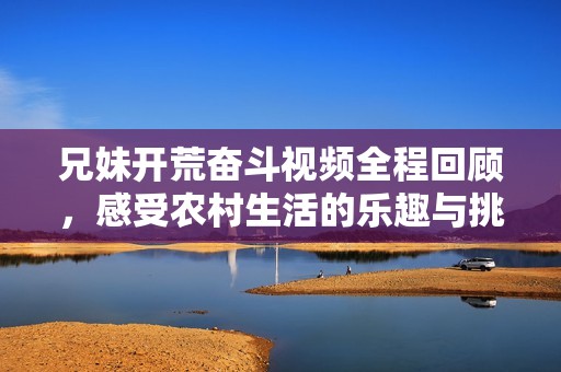 兄妹开荒奋斗视频全程回顾，感受农村生活的乐趣与挑战