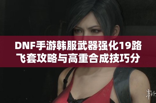 DNF手游韩服武器强化19路飞套攻略与高重合成技巧分享