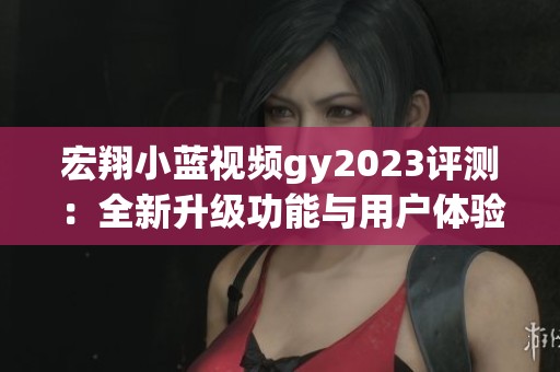 宏翔小蓝视频gy2023评测：全新升级功能与用户体验分析