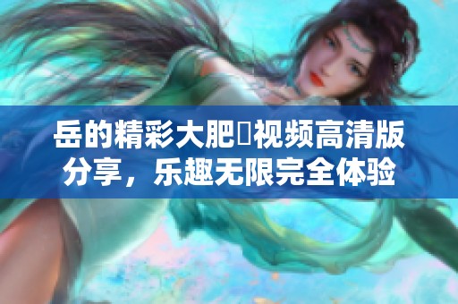 岳的精彩大肥坹视频高清版分享，乐趣无限完全体验