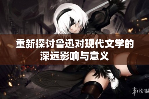 重新探讨鲁迅对现代文学的深远影响与意义
