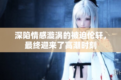 深陷情感漩涡的被迫伦轩，最终迎来了高潮时刻