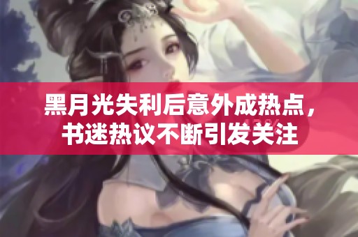 黑月光失利后意外成热点，书迷热议不断引发关注