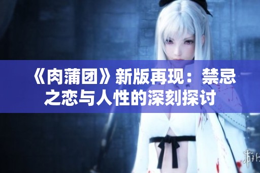 《肉蒲团》新版再现：禁忌之恋与人性的深刻探讨