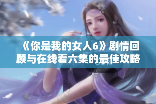 《你是我的女人6》剧情回顾与在线看六集的最佳攻略