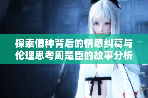 探索借种背后的情感纠葛与伦理思考周楚臣的故事分析