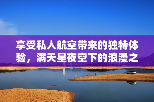 享受私人航空带来的独特体验，满天星夜空下的浪漫之旅