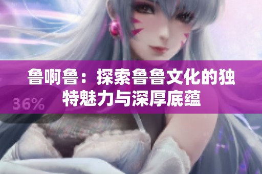 鲁啊鲁：探索鲁鲁文化的独特魅力与深厚底蕴