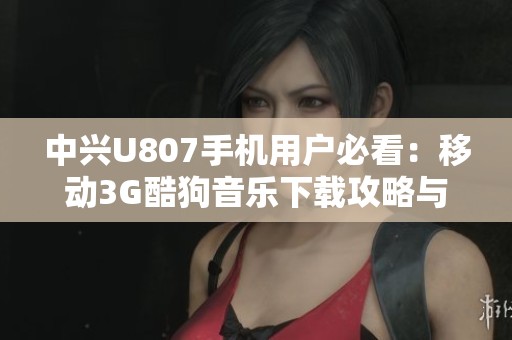 中兴U807手机用户必看：移动3G酷狗音乐下载攻略与使用技巧分享