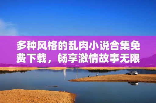 多种风格的乱肉小说合集免费下载，畅享激情故事无限可能