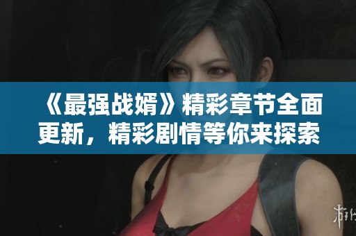 《最强战婿》精彩章节全面更新，精彩剧情等你来探索