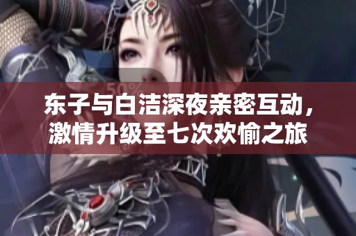 东子与白洁深夜亲密互动，激情升级至七次欢愉之旅
