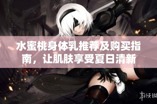 水蜜桃身体乳推荐及购买指南，让肌肤享受夏日清新