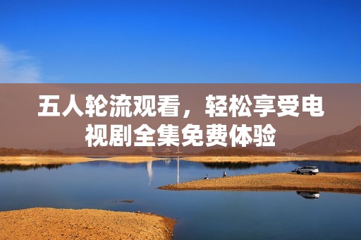 五人轮流观看，轻松享受电视剧全集免费体验
