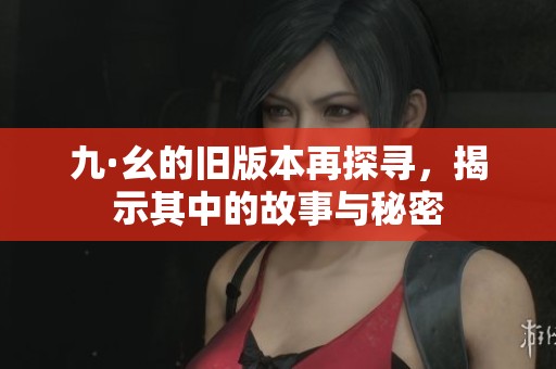 九·幺的旧版本再探寻，揭示其中的故事与秘密