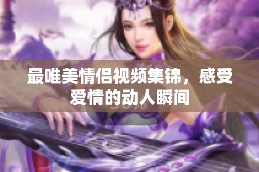 最唯美情侣视频集锦，感受爱情的动人瞬间