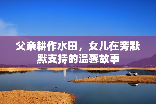父亲耕作水田，女儿在旁默默支持的温馨故事