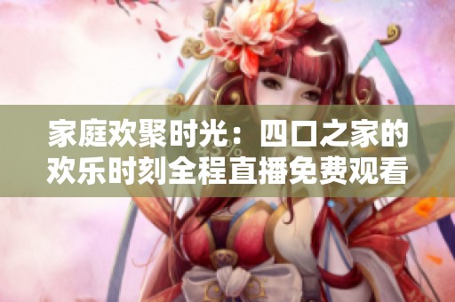 家庭欢聚时光：四口之家的欢乐时刻全程直播免费观看