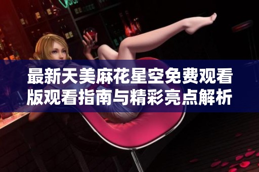 最新天美麻花星空免费观看版观看指南与精彩亮点解析