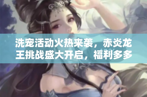 洗宠活动火热来袭，赤炎龙王挑战盛大开启，福利多多等你参与