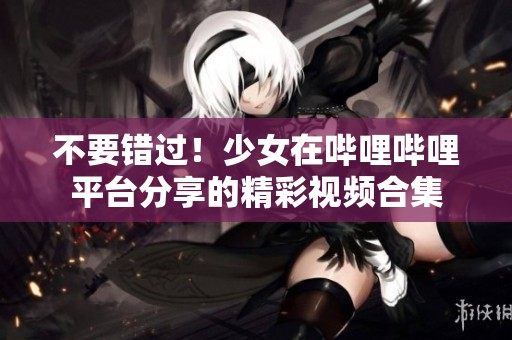 不要错过！少女在哔哩哔哩平台分享的精彩视频合集