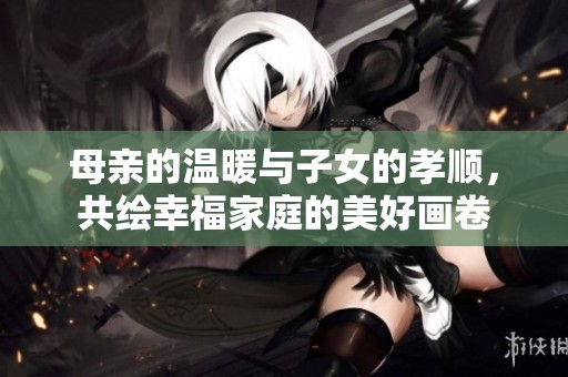母亲的温暖与子女的孝顺，共绘幸福家庭的美好画卷