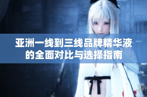 亚洲一线到三线品牌精华液的全面对比与选择指南