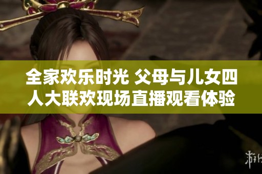 全家欢乐时光 父母与儿女四人大联欢现场直播观看体验