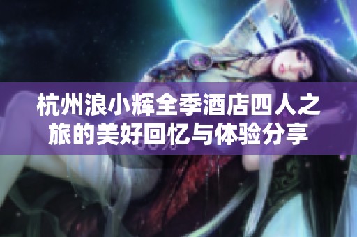 杭州浪小辉全季酒店四人之旅的美好回忆与体验分享