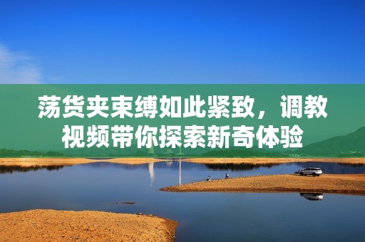 荡货夹束缚如此紧致，调教视频带你探索新奇体验