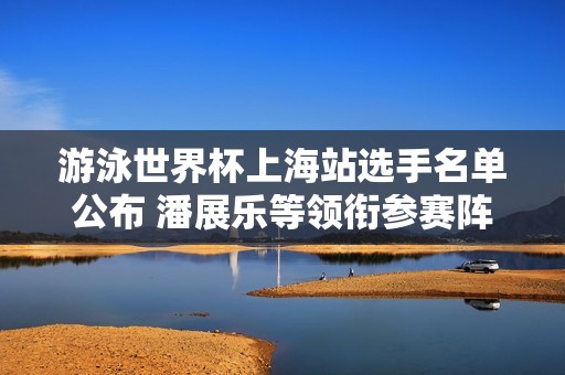 游泳世界杯上海站选手名单公布 潘展乐等领衔参赛阵容