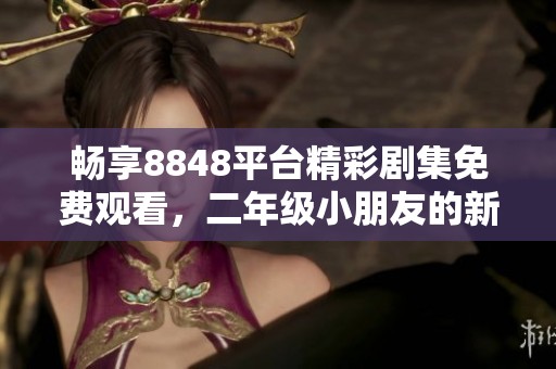 畅享8848平台精彩剧集免费观看，二年级小朋友的新选择
