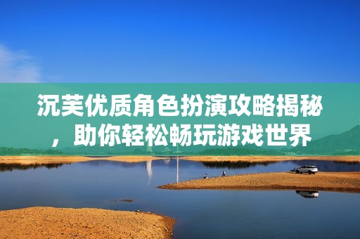 沉芙优质角色扮演攻略揭秘，助你轻松畅玩游戏世界
