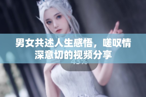 男女共述人生感悟，嗟叹情深意切的视频分享