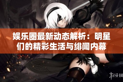 娱乐圈最新动态解析：明星们的精彩生活与绯闻内幕