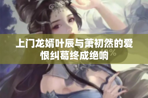 上门龙婿叶辰与萧初然的爱恨纠葛终成绝响