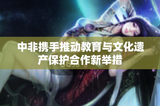 中非携手推动教育与文化遗产保护合作新举措