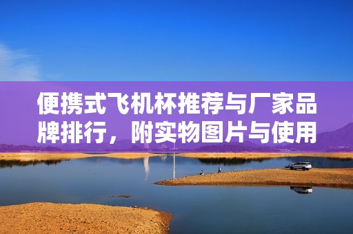 便携式飞机杯推荐与厂家品牌排行，附实物图片与使用体验